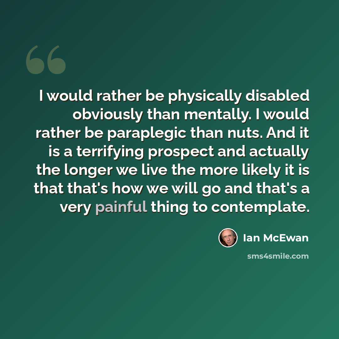 “I would rather be physically disabled obviously than mentally. I would rather be paraplegic than nuts. And it is a terrifying prospect and actually the longer we live the more likely it is that that's how we will go and that's a very painful thing to contemplate.” quote by Ian Mcewan