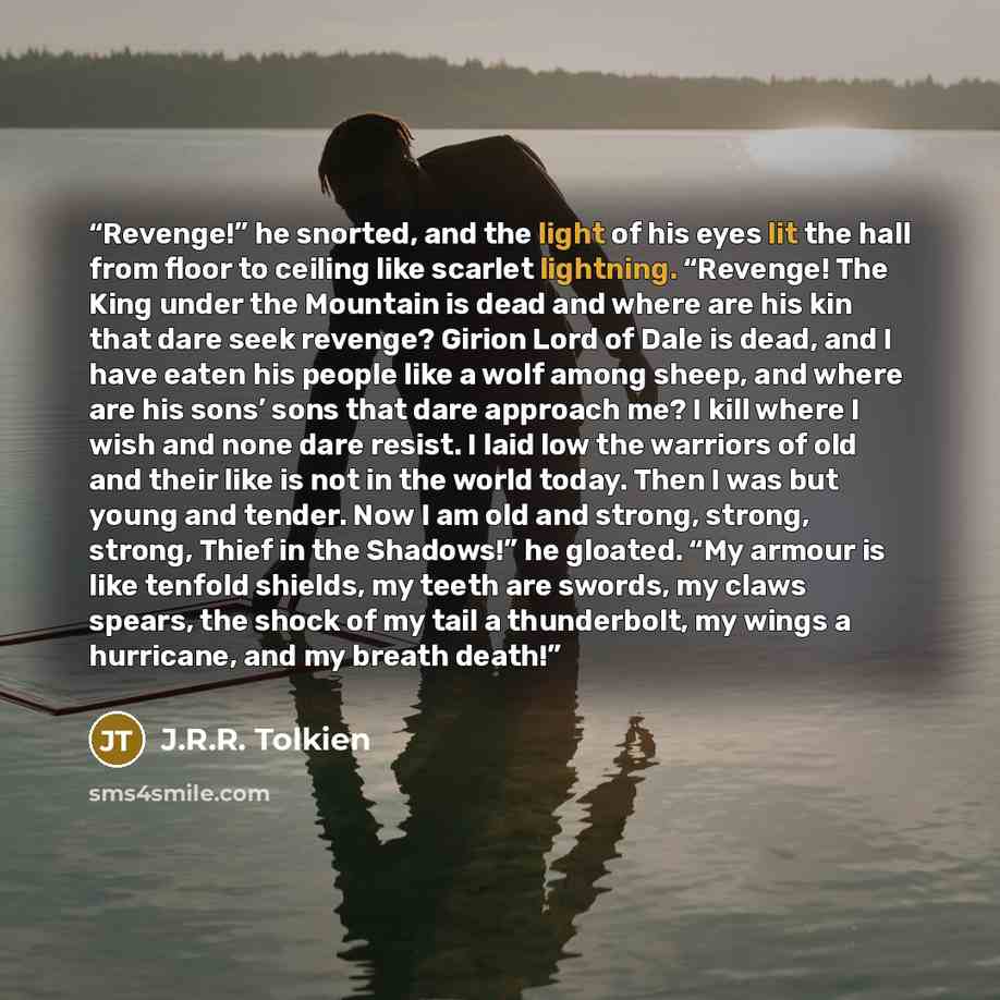 “Revenge!” he snorted, and the light of his eyes lit the hall from floor to ceiling like scarlet lightning. “Revenge! The King under the Mountain is dead and where are his kin that dare seek revenge? Girion Lord of Dale is dead, and I have eaten his people like a wolf among sheep, and where are his…” quote by J.R.R. Tolkien