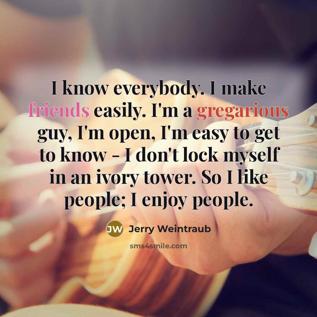 “I know everybody. I make friends easily. I'm a gregarious guy, I'm open, I'm easy to get to know - I don't lock myself in an ivory tower. So I like people; I enjoy people.” quote by Jerry Weintraub