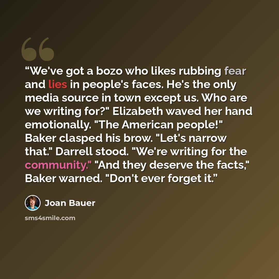 “We've got a bozo who likes rubbing fear and lies in people's faces. He's the only media source in town except us. Who are we writing for?" Elizabeth waved her hand emotionally. "The American people!" Baker clasped his brow. "Let's narrow that." Darrell stood. "We're writing for the community."…” quote by Joan Bauer