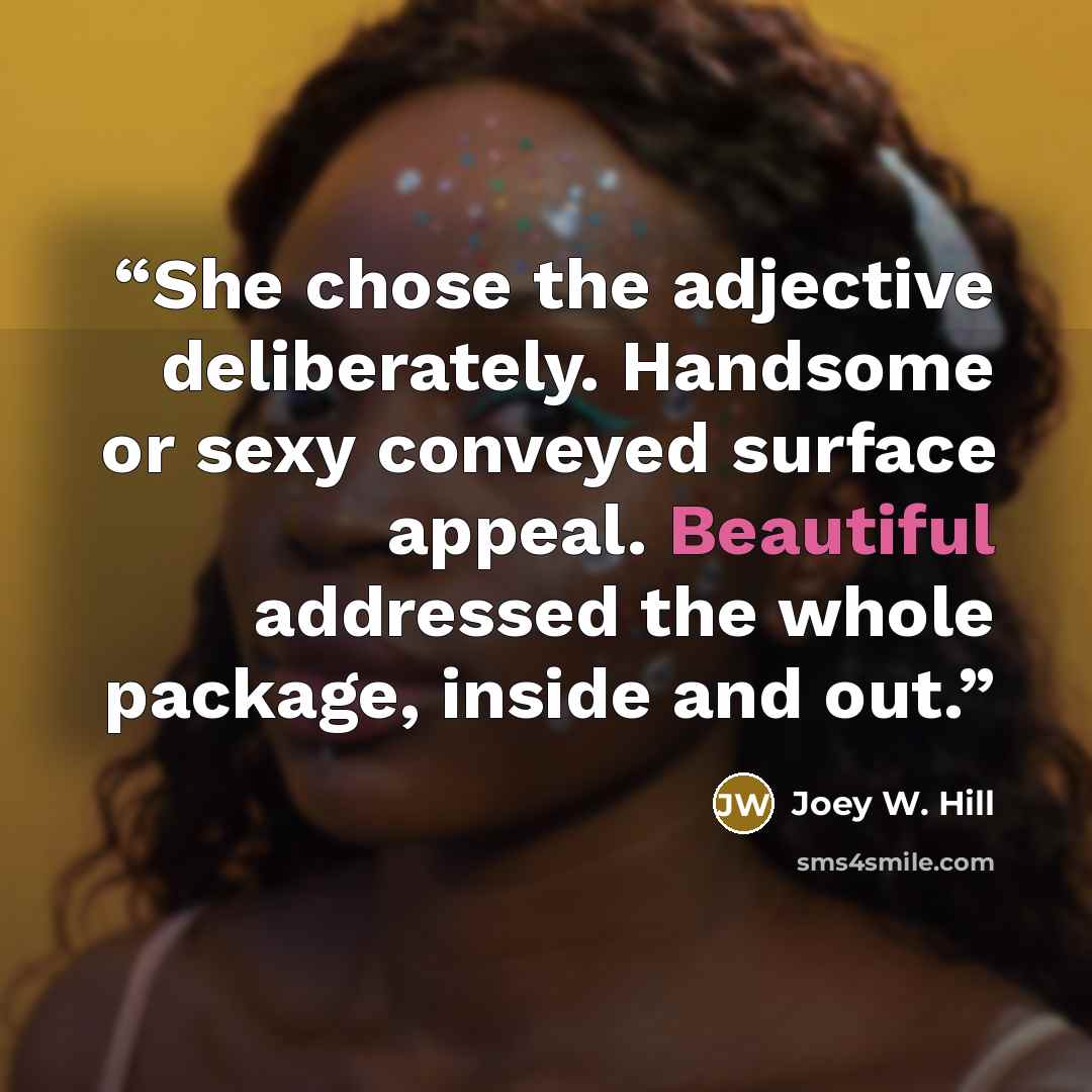 “She chose the adjective deliberately. Handsome or sexy conveyed surface appeal. Beautiful addressed the whole package, inside and out.” quote by Joey W. Hill