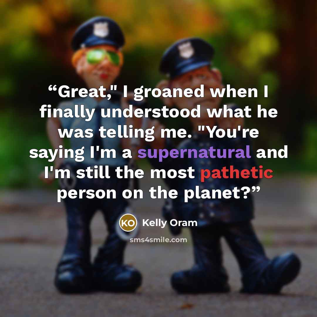 “Great," I groaned when I finally understood what he was telling me. "You're saying I'm a supernatural and I'm still the most pathetic person on the planet?” quote by Kelly Oram