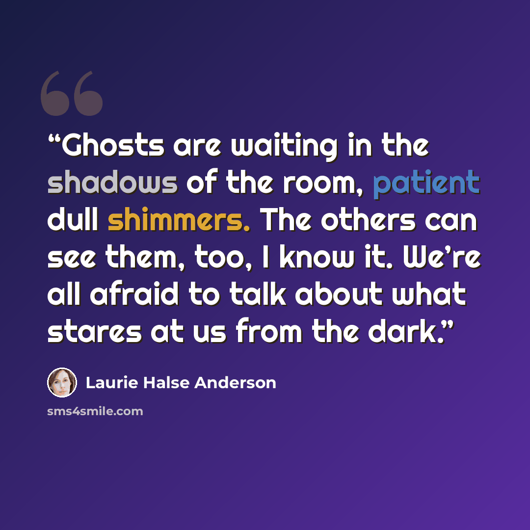 “Ghosts are waiting in the shadows of the room, patient dull shimmers. The others can see them, too, I know it. We’re all afraid to talk about what stares at us from the dark.” quote by Laurie Halse Anderson