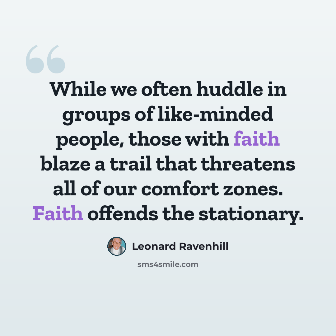 “While we often huddle in groups of like-minded people, those with faith blaze a trail that threatens all of our comfort zones. Faith offends the stationary.” quote by Leonard Ravenhill