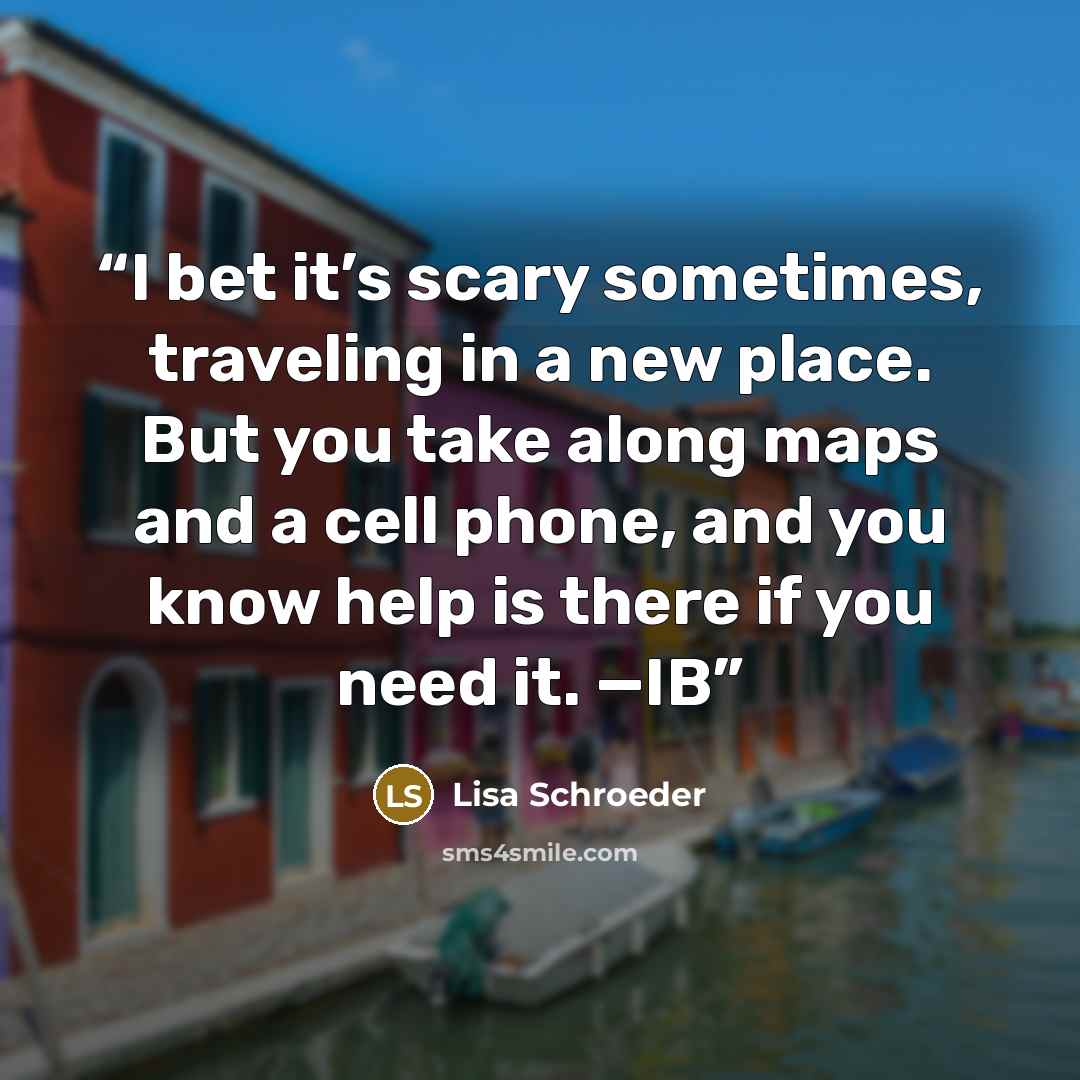“I bet it’s scary sometimes, traveling in a new place. But you take along maps and a cell phone, and you know help is there if you need it. —IB” quote by Lisa Schroeder