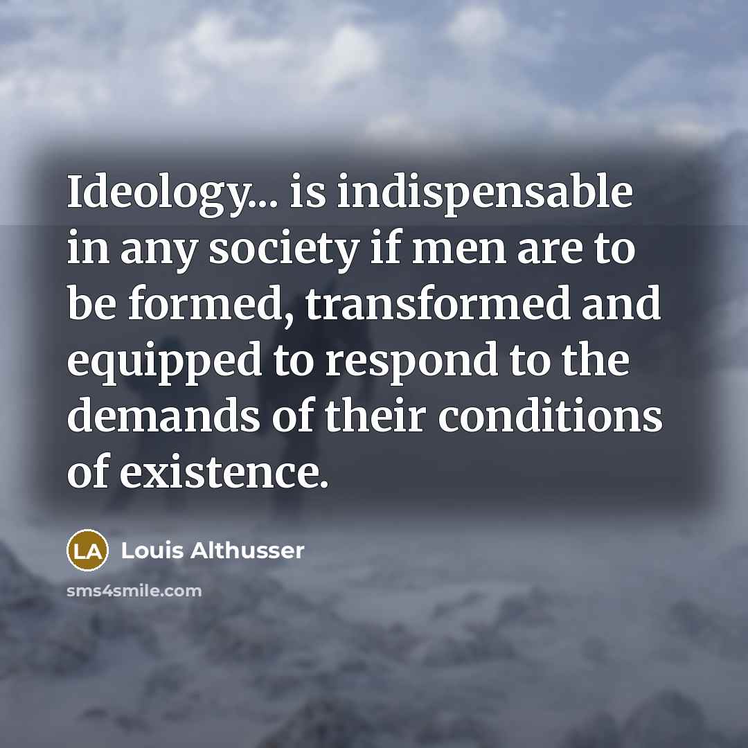 “Ideology... is indispensable in any society if men are to be formed, transformed and equipped to respond to the demands of their conditions of existence.” quote by Louis Althusser