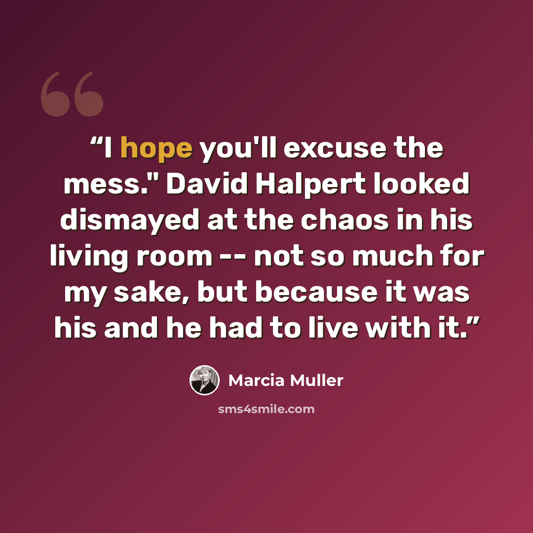 “I hope you'll excuse the mess." David Halpert looked dismayed at the chaos in his living room -- not so much for my sake, but because it was his and he had to live with it.” quote by Marcia Muller