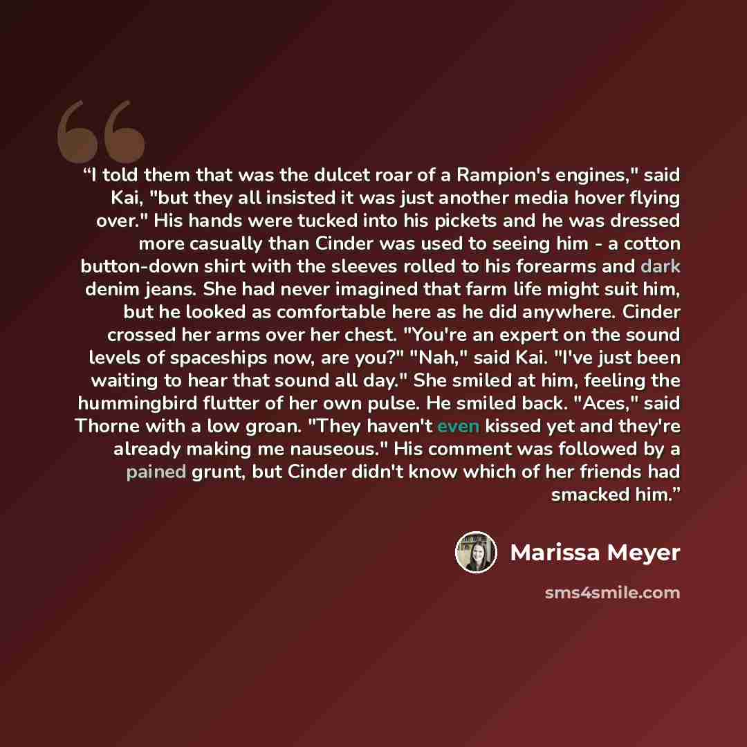 “I told them that was the dulcet roar of a Rampion's engines," said Kai, "but they all insisted it was just another media hover flying over." His hands were tucked into his pickets and he was dressed more casually than Cinder was used to seeing him - a cotton button-down shirt with the sleeves…” quote by Marissa Meyer