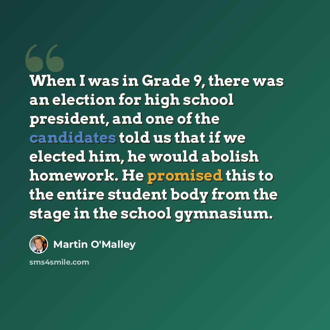“When I was in Grade 9, there was an election for high school president, and one of the candidates told us that if we elected him, he would abolish homework. He promised this to the entire student body from the stage in the school gymnasium.” quote by Martin O'Malley
