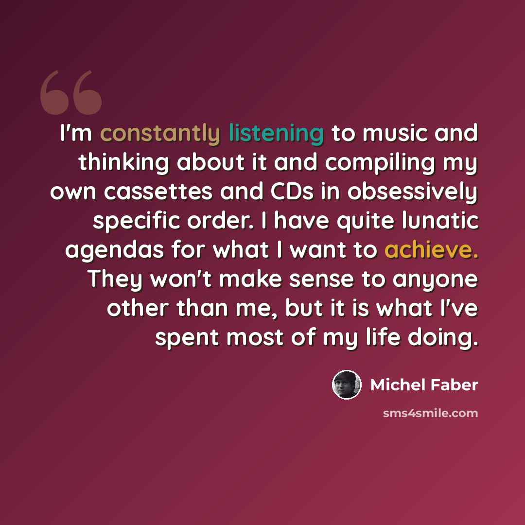 “I'm constantly listening to music and thinking about it and compiling my own cassettes and CDs in obsessively specific order. I have quite lunatic agendas for what I want to achieve. They won't make sense to anyone other than me, but it is what I've spent most of my life doing.” quote by Michel Faber
