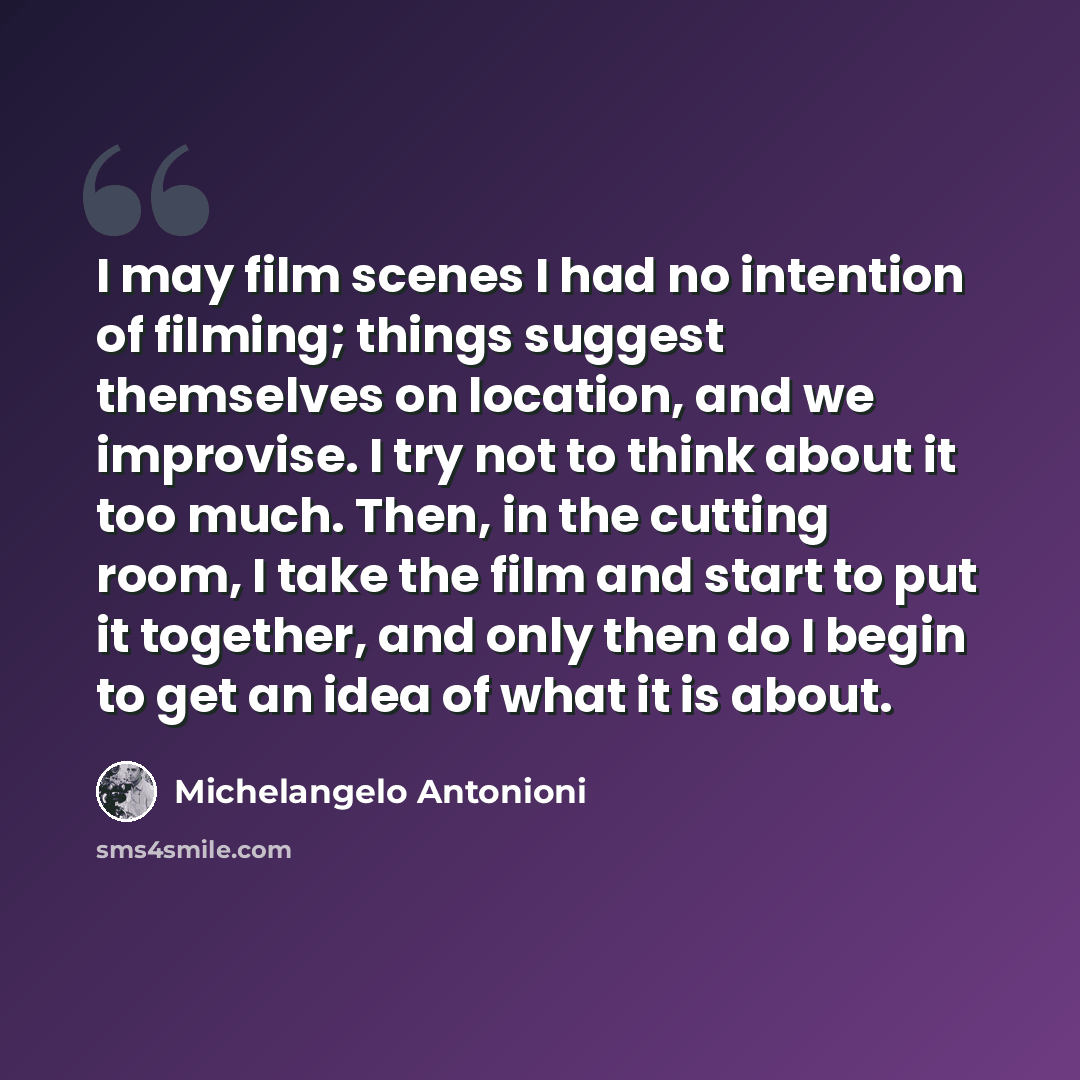 “I may film scenes I had no intention of filming; things suggest themselves on location, and we improvise. I try not to think about it too much. Then, in the cutting room, I take the film and start to put it together, and only then do I begin to get an idea of what it is about.” quote by Michelangelo Antonioni