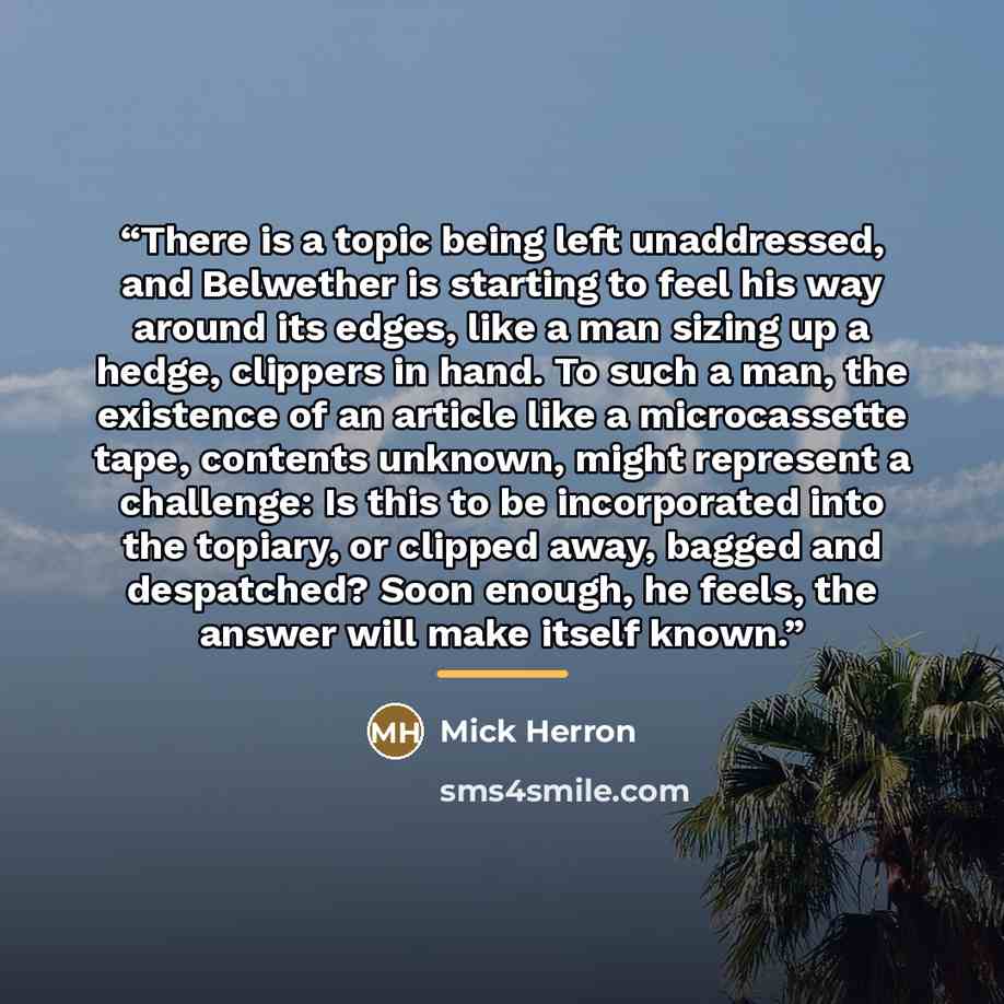“There is a topic being left unaddressed, and Belwether is starting to feel his way around its edges, like a man sizing up a hedge, clippers in hand. To such a man, the existence of an article like a microcassette tape, contents unknown, might represent a challenge: Is this to be incorporated into…” quote by Mick Herron