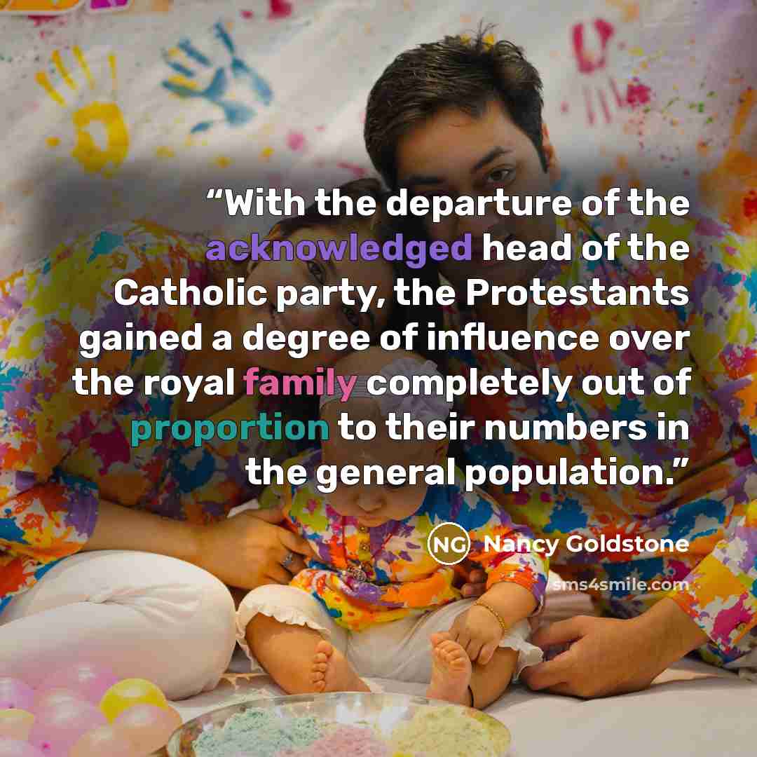 “With the departure of the acknowledged head of the Catholic party, the Protestants gained a degree of influence over the royal family completely out of proportion to their numbers in the general population.” quote by Nancy Goldstone
