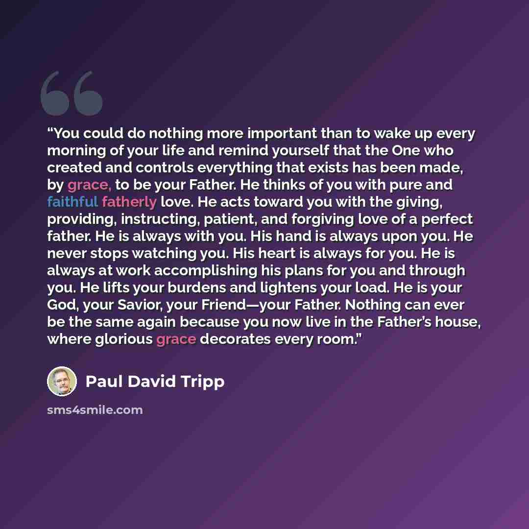 “You could do nothing more important than to wake up every morning of your life and remind yourself that the One who created and controls everything that exists has been made, by grace, to be your Father. He thinks of you with pure and faithful fatherly love. He acts toward you with the giving…” quote by Paul David Tripp
