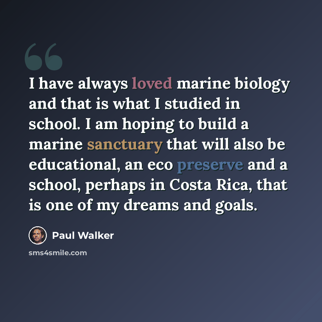“I have always loved marine biology and that is what I studied in school. I am hoping to build a marine sanctuary that will also be educational, an eco preserve and a school, perhaps in Costa Rica, that is one of my dreams and goals.” quote by Paul Walker