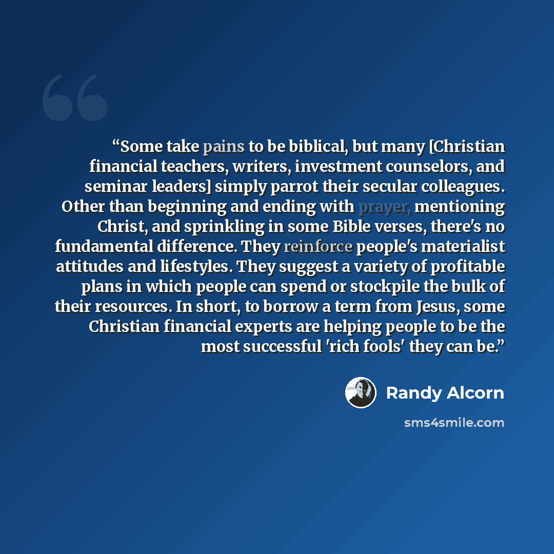 “Some take pains to be biblical, but many [Christian financial teachers, writers, investment counselors, and seminar leaders] simply parrot their secular colleagues. Other than beginning and ending with prayer, mentioning Christ, and sprinkling in some Bible verses, there's no fundamental…” quote by Randy Alcorn