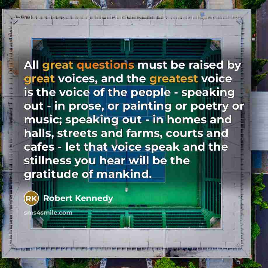“All great questions must be raised by great voices, and the greatest voice is the voice of the people - speaking out - in prose, or painting or poetry or music; speaking out - in homes and halls, streets and farms, courts and cafes - let that voice speak and the stillness you hear will be the…” quote by Robert Kennedy