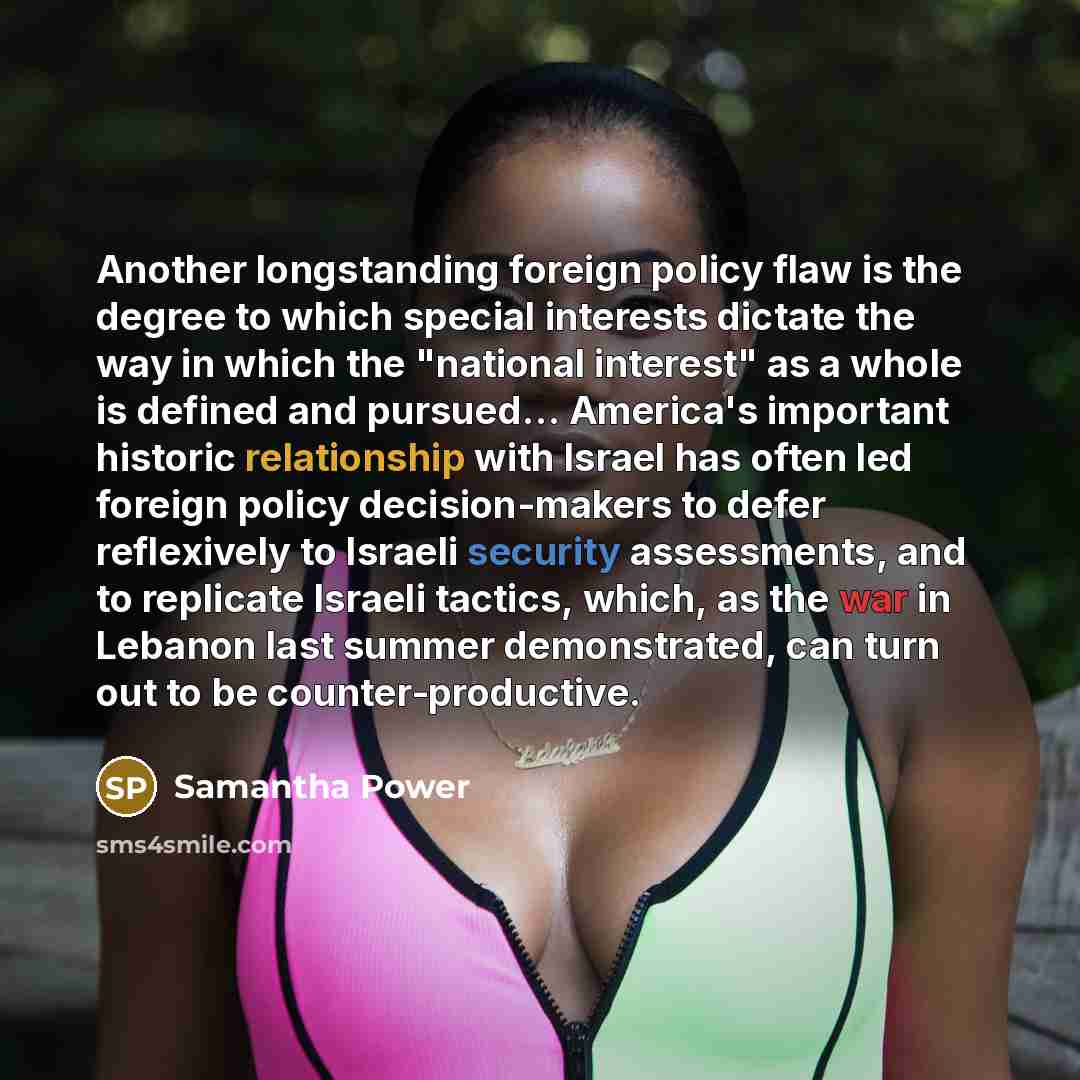 “Another longstanding foreign policy flaw is the degree to which special interests dictate the way in which the "national interest" as a whole is defined and pursued… America's important historic relationship with Israel has often led foreign policy decision-makers to defer reflexively to Israeli…” quote by Samantha Power