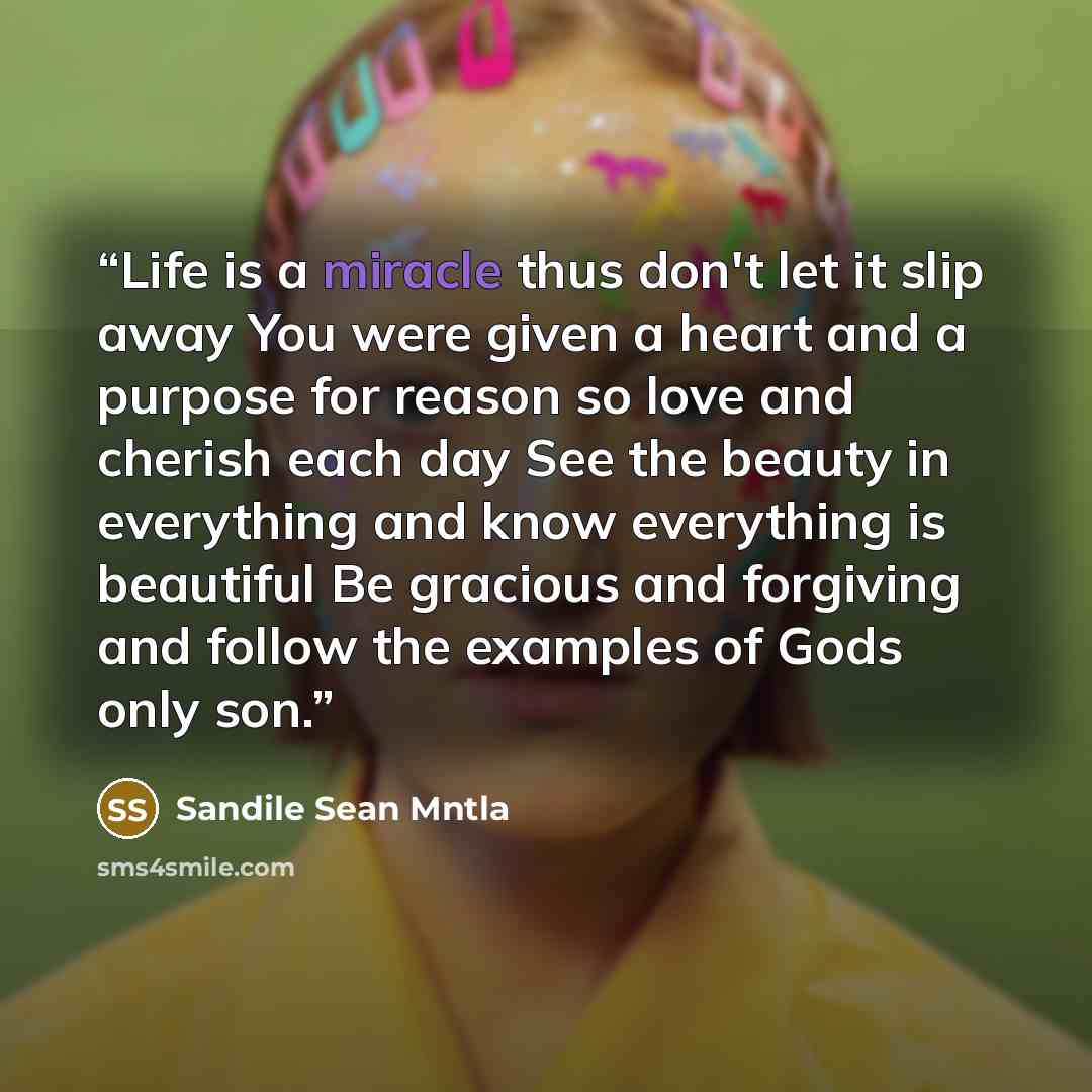 “Life is a miracle thus don't let it slip away You were given a heart and a purpose for reason so love and cherish each day See the beauty in everything and know everything is beautiful Be gracious and forgiving and follow the examples of Gods only son.” quote by Sandile Sean Mntla