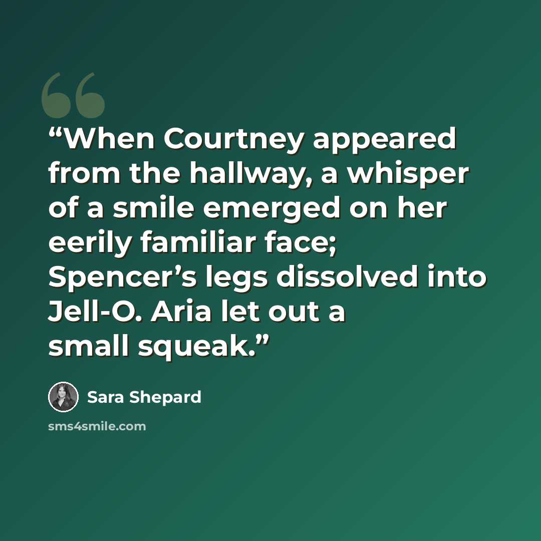 “When Courtney appeared from the hallway, a whisper of a smile emerged on her eerily familiar face; Spencer’s legs dissolved into Jell-O. Aria let out a small squeak.” quote by Sara Shepard