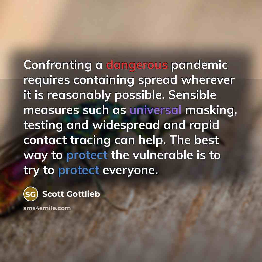“Confronting a dangerous pandemic requires containing spread wherever it is reasonably possible. Sensible measures such as universal masking, testing and widespread and rapid contact tracing can help. The best way to protect the vulnerable is to try to protect everyone.” quote by Scott Gottlieb