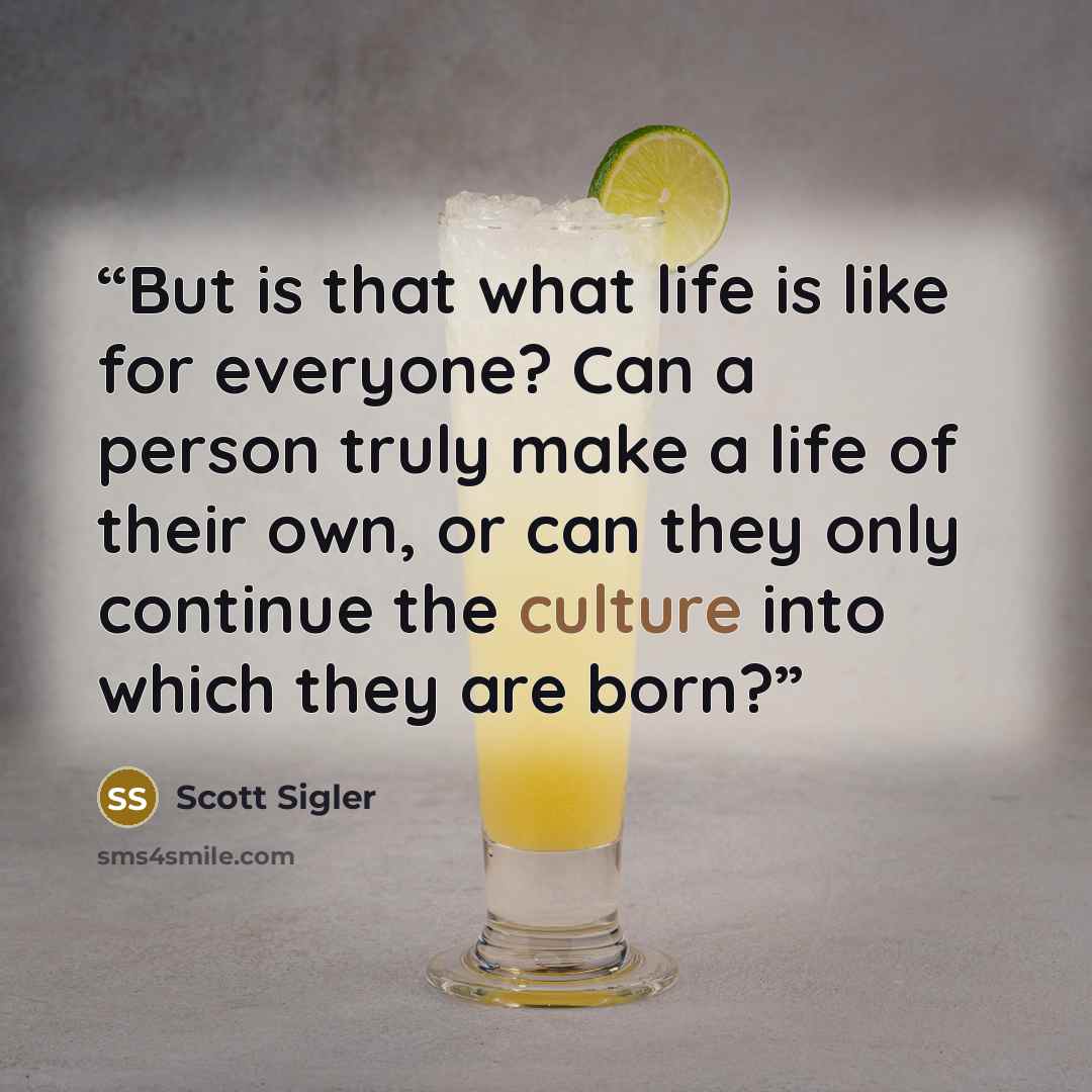 “But is that what life is like for everyone? Can a person truly make a life of their own, or can they only continue the culture into which they are born?” quote by Scott Sigler