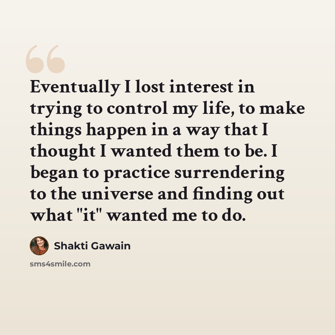 “Eventually I lost interest in trying to control my life, to make things happen in a way that I thought I wanted them to be. I began to practice surrendering to the universe and finding out what "it" wanted me to do.” quote by Shakti Gawain