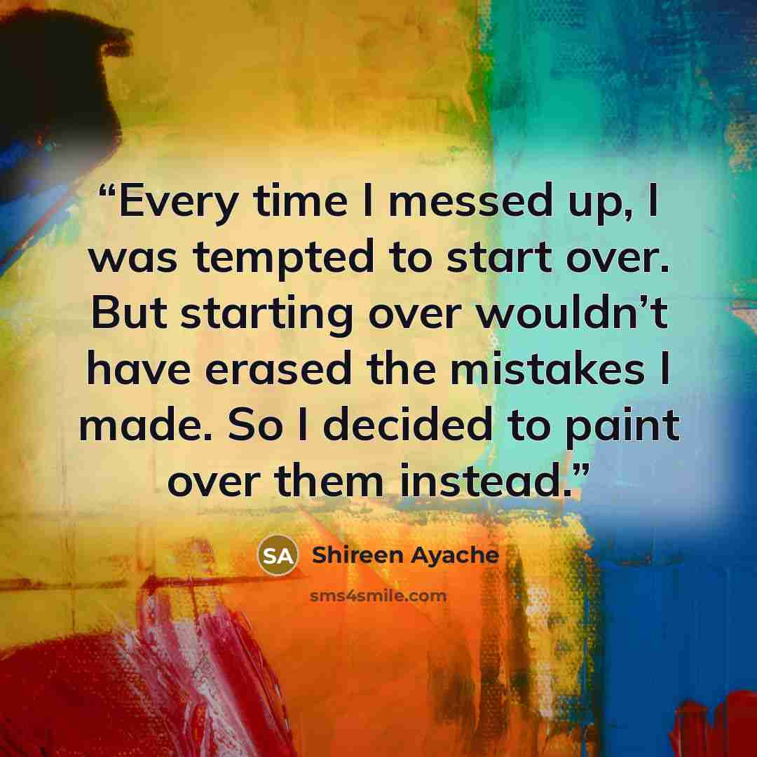 “Every time I messed up, I was tempted to start over. But starting over wouldn’t have erased the mistakes I made. So I decided to paint over them instead.” quote by Shireen Ayache