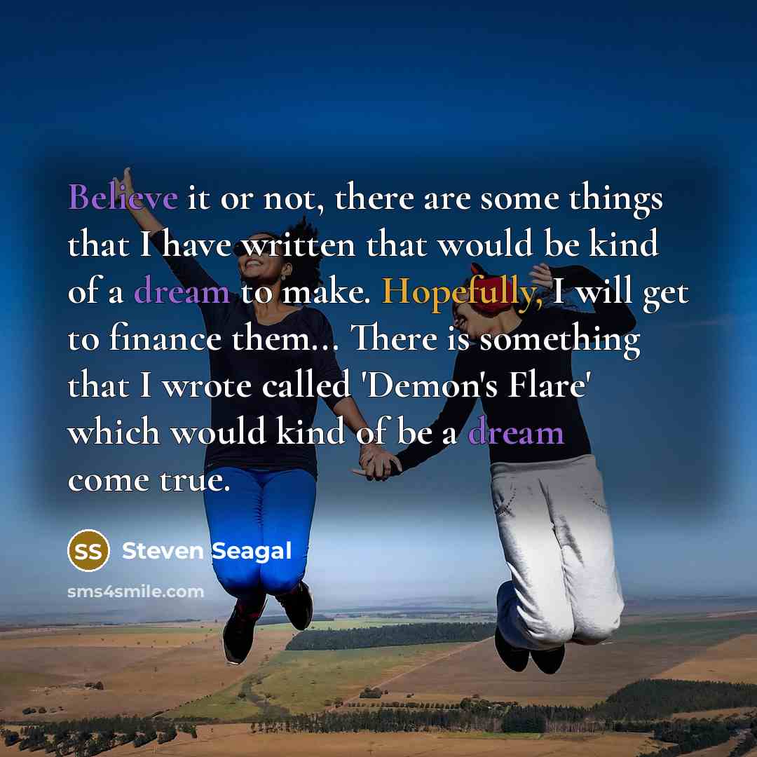 “Believe it or not, there are some things that I have written that would be kind of a dream to make. Hopefully, I will get to finance them... There is something that I wrote called 'Demon's Flare' which would kind of be a dream come true.” quote by Steven Seagal