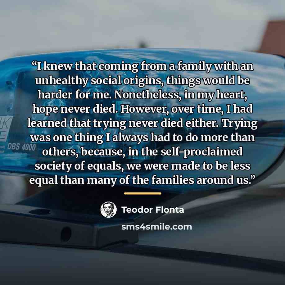 “I knew that coming from a family with an unhealthy social origins, things would be harder for me. Nonetheless, in my heart, hope never died. However, over time, I had learned that trying never died either. Trying was one thing I always had to do more than others, because, in the self-proclaimed…” quote by Teodor Flonta