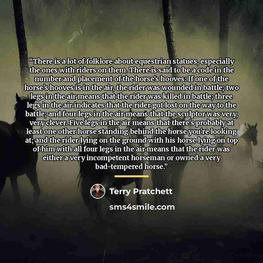 “There is a lot of folklore about equestrian statues, especially the ones with riders on them. There is said to be a code in the number and placement of the horse's hooves: If one of the horse's hooves is in the air, the rider was wounded in battle; two legs in the air means that the rider was…” quote by Terry Pratchett