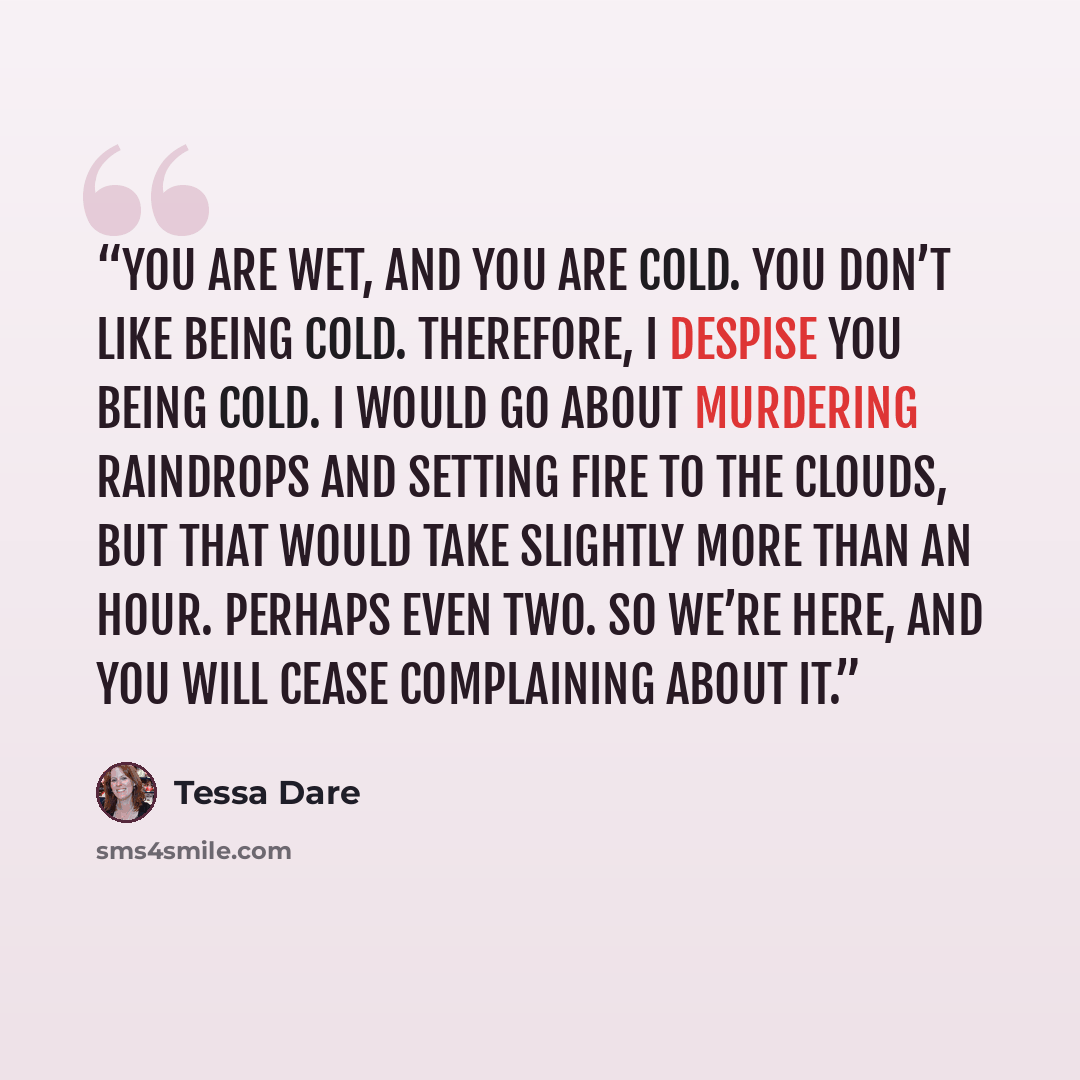 “You are wet, and you are cold. You don’t like being cold. Therefore, I despise you being cold. I would go about murdering raindrops and setting fire to the clouds, but that would take slightly more than an hour. Perhaps even two. So we’re here, and you will cease complaining about it.” quote by Tessa Dare