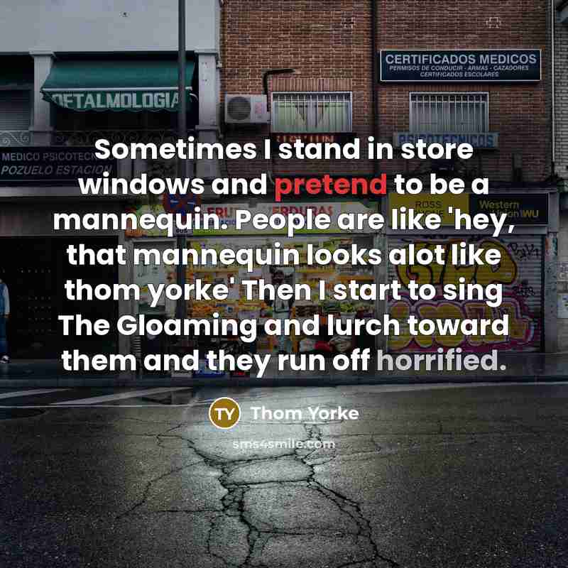 “Sometimes I stand in store windows and pretend to be a mannequin. People are like 'hey, that mannequin looks alot like thom yorke' Then I start to sing The Gloaming and lurch toward them and they run off horrified.” quote by Thom Yorke