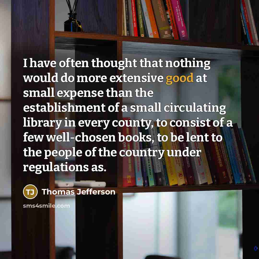 “I have often thought that nothing would do more extensive good at small expense than the establishment of a small circulating library in every county, to consist of a few well-chosen books, to be lent to the people of the country under regulations as.” quote by Thomas Jefferson