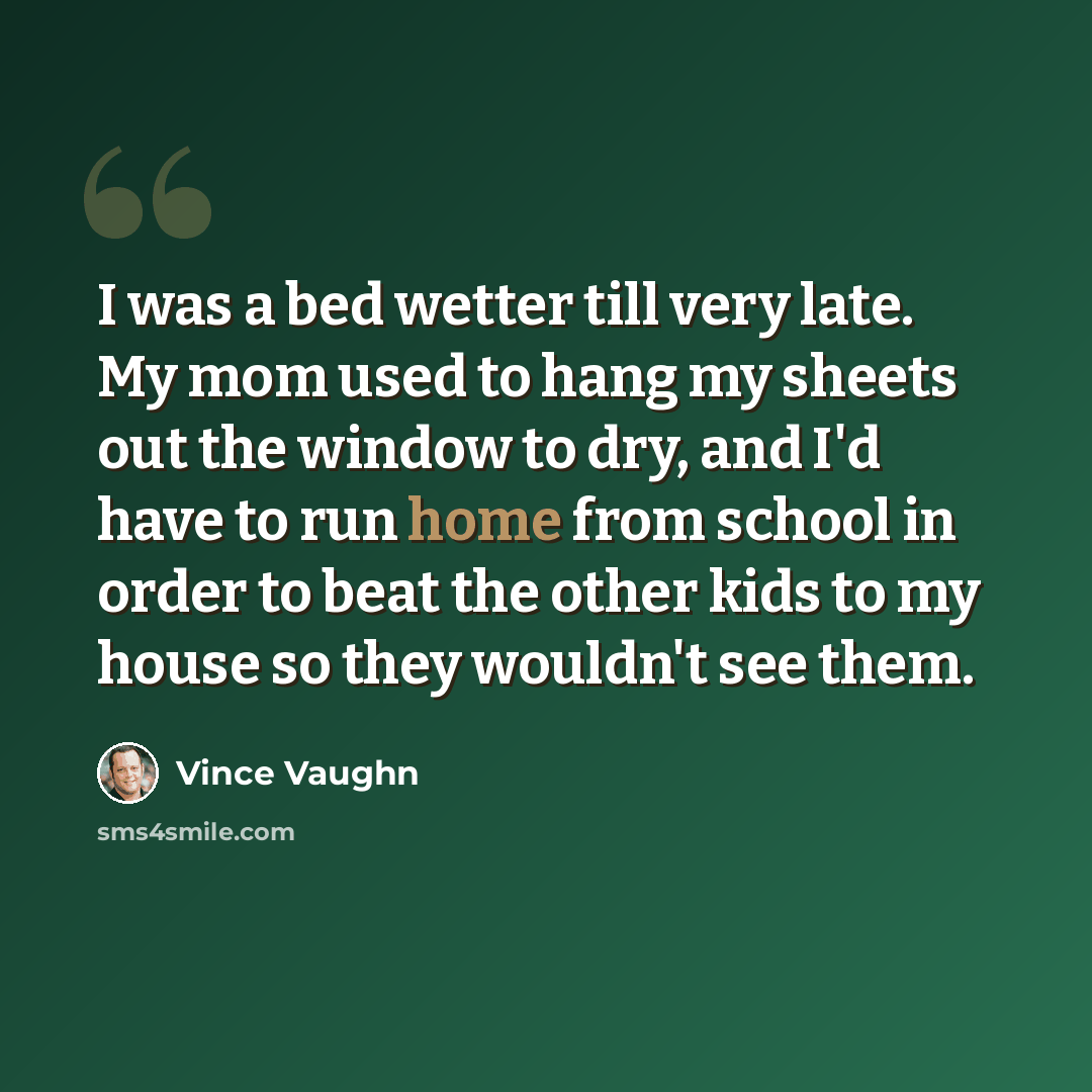 “I was a bed wetter till very late. My mom used to hang my sheets out the window to dry, and I'd have to run home from school in order to beat the other kids to my house so they wouldn't see them.” quote by Vince Vaughn