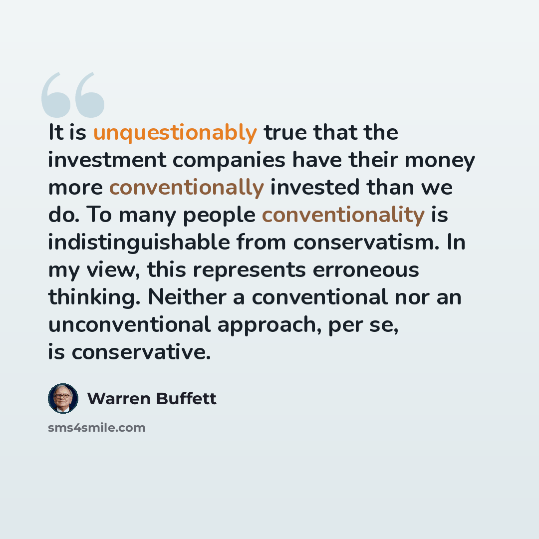“It is unquestionably true that the investment companies have their money more conventionally invested than we do. To many people conventionality is indistinguishable from conservatism. In my view, this represents erroneous thinking. Neither a conventional nor an unconventional approach, per se, is…” quote by Warren Buffett