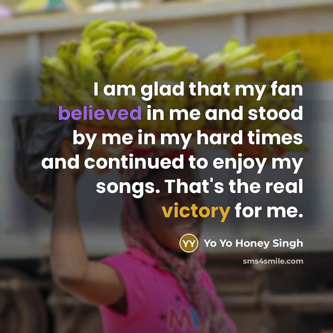 “I am glad that my fan believed in me and stood by me in my hard times and continued to enjoy my songs. That's the real victory for me.” quote by Yo Yo Honey Singh