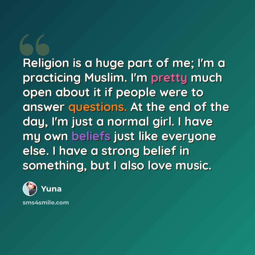 “Religion is a huge part of me; I'm a practicing Muslim. I'm pretty much open about it if people were to answer questions. At the end of the day, I'm just a normal girl. I have my own beliefs just like everyone else. I have a strong belief in something, but I also love music.” quote by Yuna