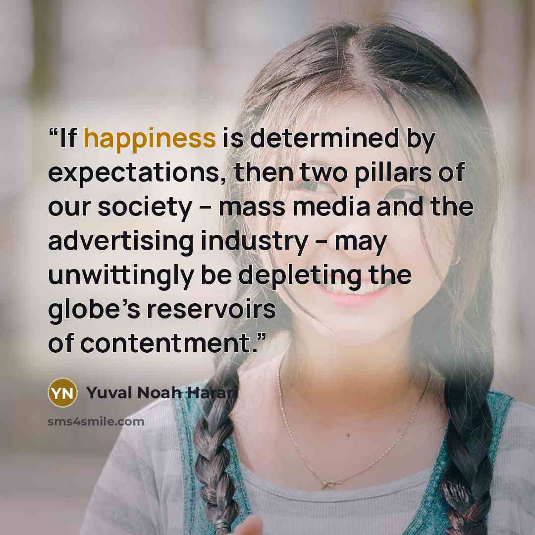 “If happiness is determined by expectations, then two pillars of our society – mass media and the advertising industry – may unwittingly be depleting the globe’s reservoirs of contentment.” quote by Yuval Noah Harari