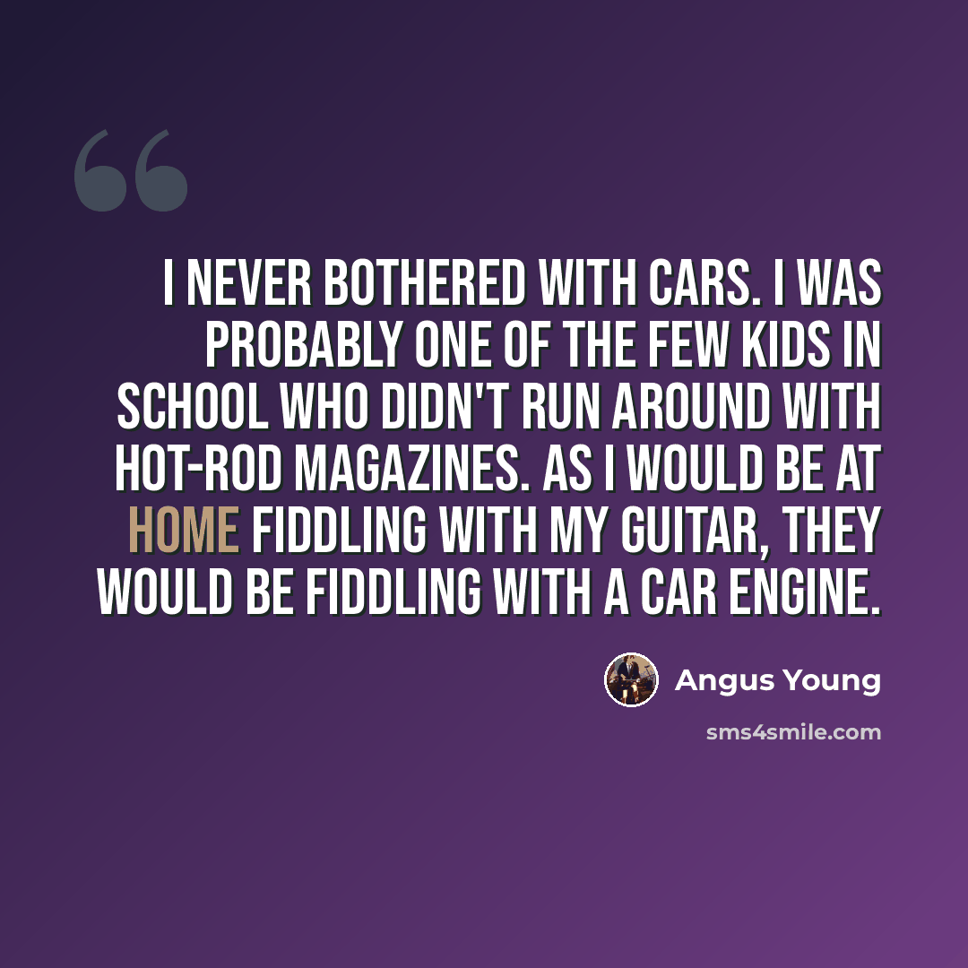 “I never bothered with cars. I was probably one of the few kids in school who didn't run around with hot-rod magazines. As I would be at home fiddling with my guitar, they would be fiddling with a car engine.” quote by Angus Young