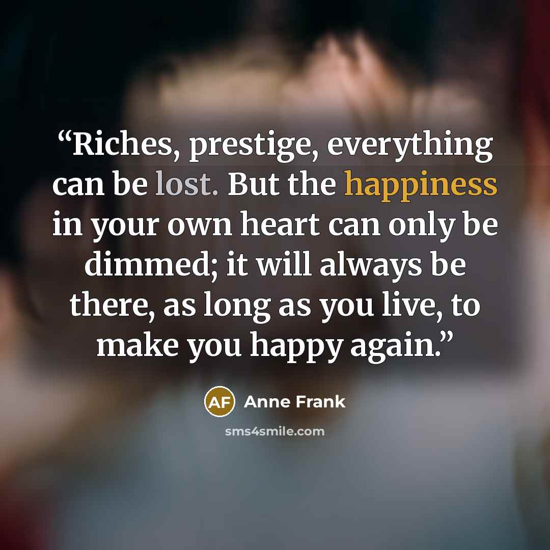 “Riches, prestige, everything can be lost. But the happiness in your own heart can only be dimmed; it will always be there, as long as you live, to make you happy again.” quote by Anne Frank