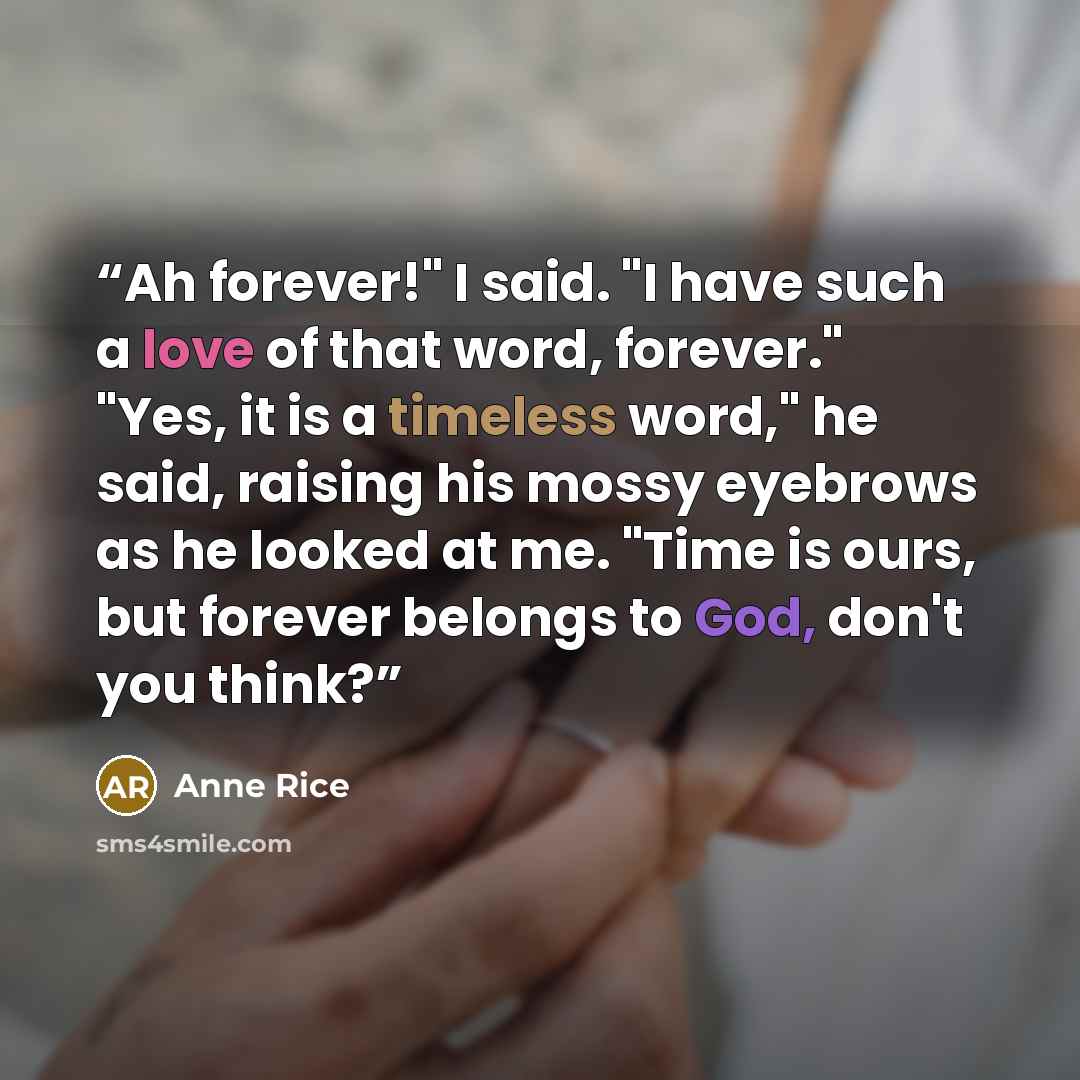 “Ah forever!" I said. "I have such a love of that word, forever." "Yes, it is a timeless word," he said, raising his mossy eyebrows as he looked at me. "Time is ours, but forever belongs to God, don't you think?” quote by Anne Rice