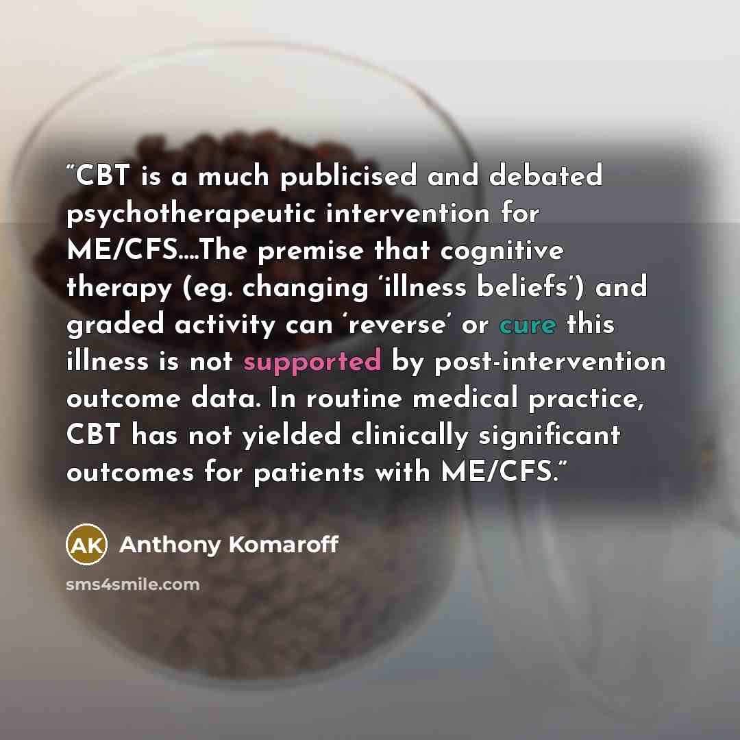 “CBT is a much publicised and debated psychotherapeutic intervention for ME/CFS….The premise that cognitive therapy (eg. changing ‘illness beliefs’) and graded activity can ‘reverse’ or cure this illness is not supported by post-intervention outcome data. In routine medical practice, CBT has not…” quote by Anthony Komaroff