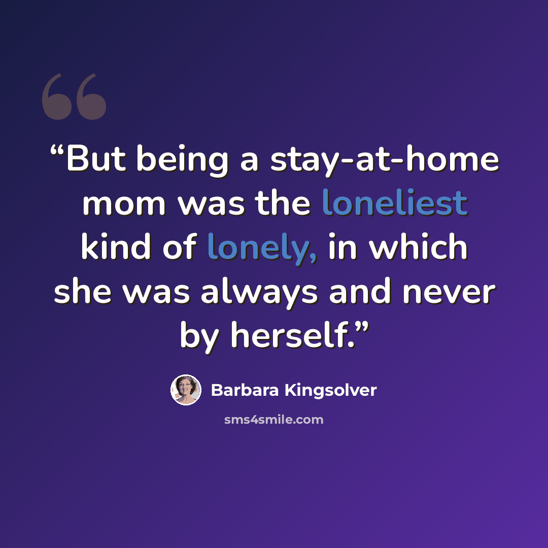 “But being a stay-at-home mom was the loneliest kind of lonely, in which she was always and never by herself.” quote by Barbara Kingsolver