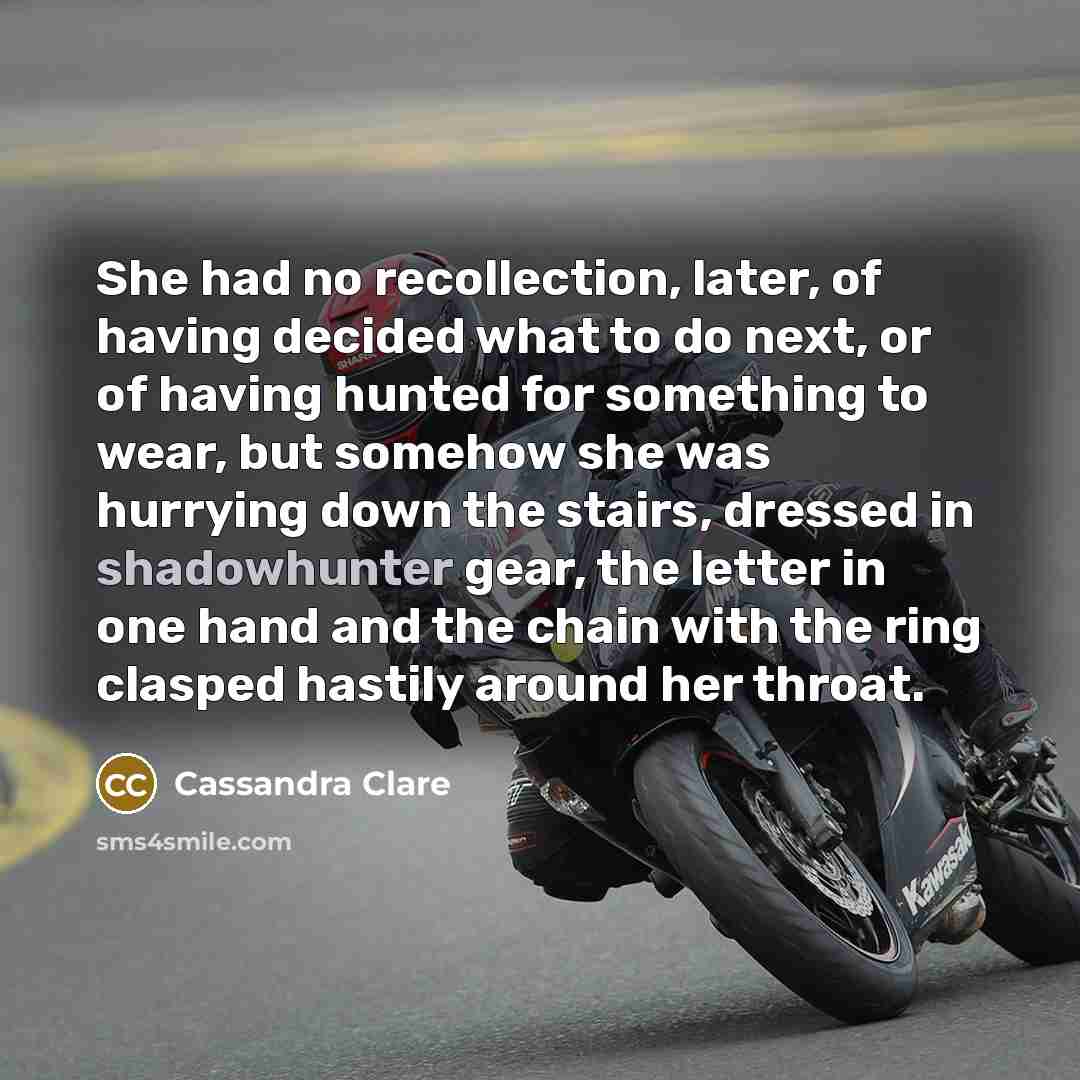 “She had no recollection, later, of having decided what to do next, or of having hunted for something to wear, but somehow she was hurrying down the stairs, dressed in shadowhunter gear, the letter in one hand and the chain with the ring clasped hastily around her throat.” quote by Cassandra Clare
