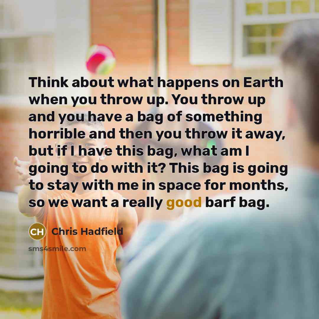 “Think about what happens on Earth when you throw up. You throw up and you have a bag of something horrible and then you throw it away, but if I have this bag, what am I going to do with it? This bag is going to stay with me in space for months, so we want a really good barf bag.” quote by Chris Hadfield