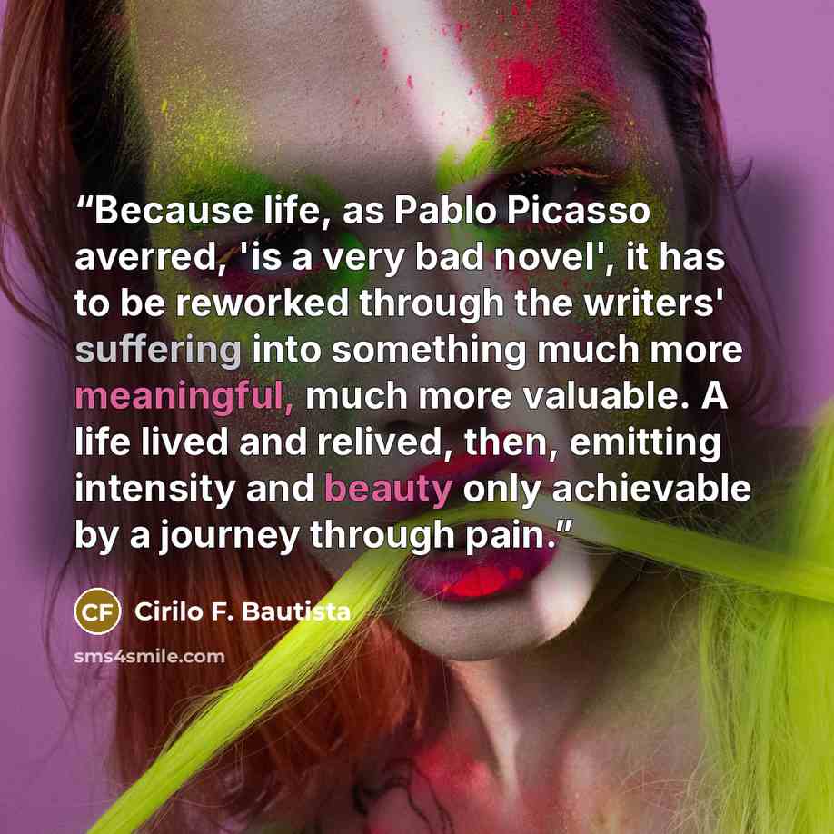 “Because life, as Pablo Picasso averred, 'is a very bad novel', it has to be reworked through the writers' suffering into something much more meaningful, much more valuable. A life lived and relived, then, emitting intensity and beauty only achievable by a journey through pain.” quote by Cirilo F. Bautista