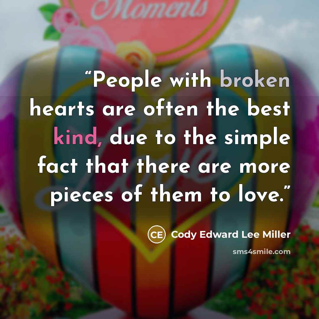 “People with broken hearts are often the best kind, due to the simple fact that there are more pieces of them to love.” quote by Cody Edward Lee Miller