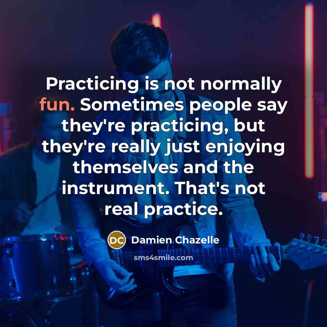 “Practicing is not normally fun. Sometimes people say they're practicing, but they're really just enjoying themselves and the instrument. That's not real practice.” quote by Damien Chazelle
