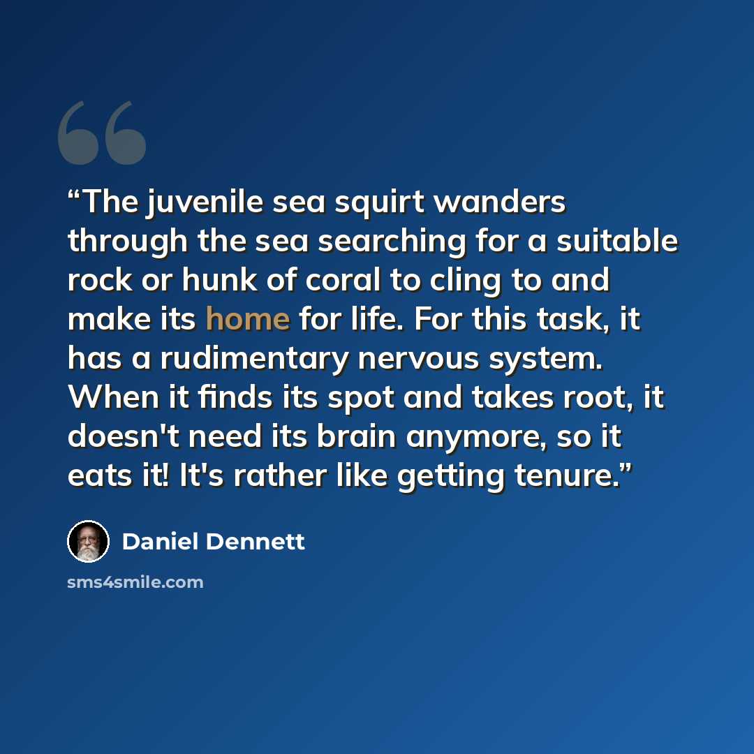 “The juvenile sea squirt wanders through the sea searching for a suitable rock or hunk of coral to cling to and make its home for life. For this task, it has a rudimentary nervous system. When it finds its spot and takes root, it doesn't need its brain anymore, so it eats it! It's rather like…” quote by Daniel Dennett